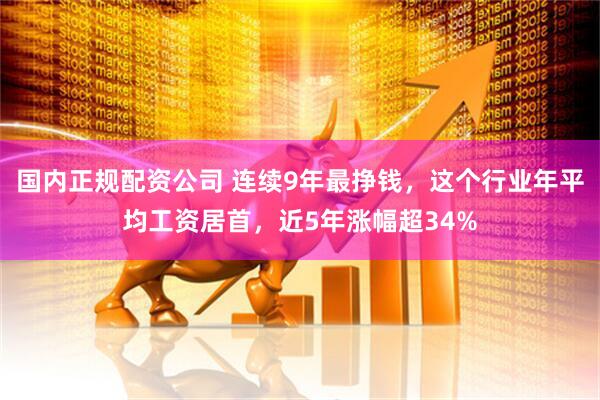 国内正规配资公司 连续9年最挣钱，这个行业年平均工资居首，近5年涨幅超34%