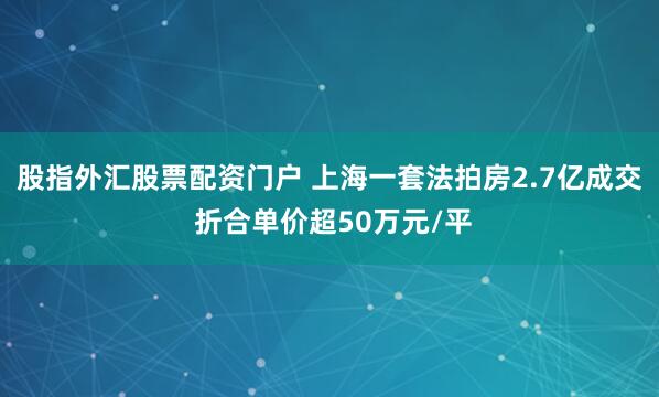 股指外汇股票配资门户 上海一套法拍房2.7亿成交 折合单价超50万元/平