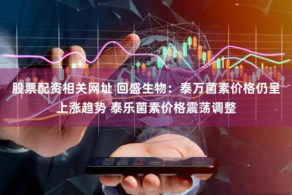 股票配资相关网址 回盛生物：泰万菌素价格仍呈上涨趋势 泰乐菌素价格震荡调整