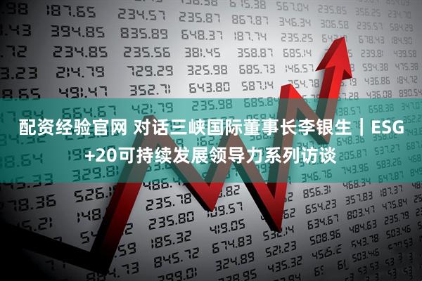 配资经验官网 对话三峡国际董事长李银生｜ESG+20可持续发展领导力系列访谈