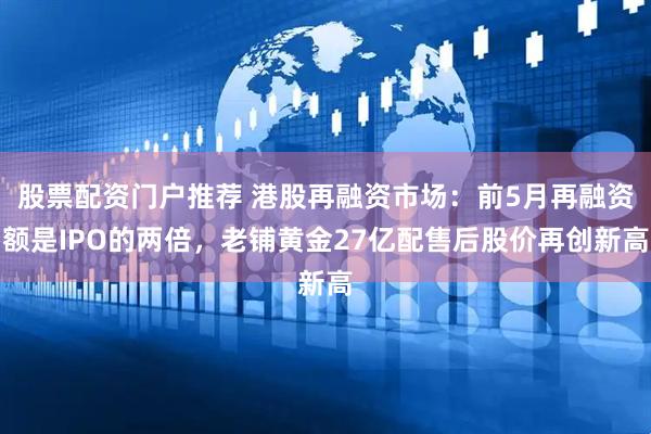 股票配资门户推荐 港股再融资市场：前5月再融资额是IPO的两倍，老铺黄金27亿配售后股价再创新高