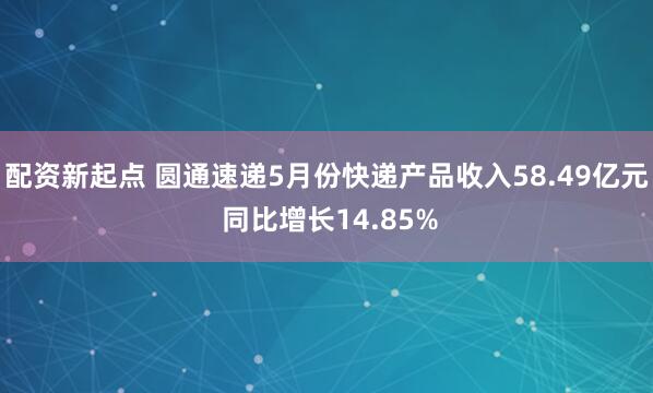 配资新起点 圆通速递5月份快递产品收入58.49亿元 同比增长14.85%