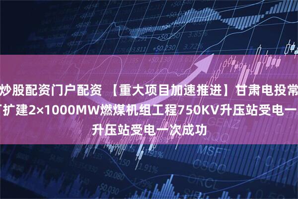 炒股配资门户配资 【重大项目加速推进】甘肃电投常乐电厂扩建2×1000MW燃煤机组工程750KV升压站受电一次成功