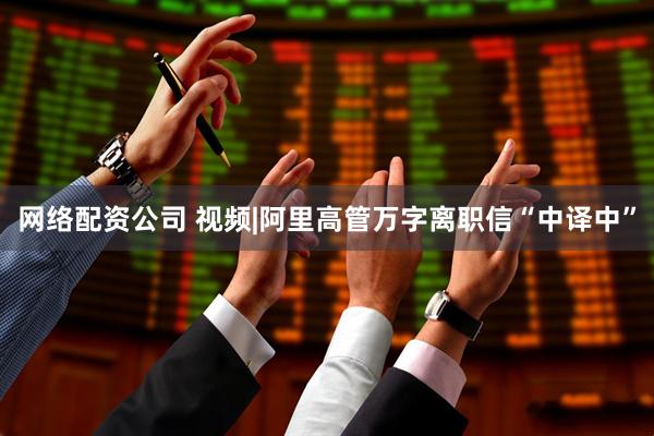 网络配资公司 视频|阿里高管万字离职信“中译中”