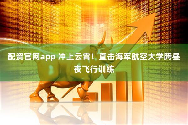 配资官网app 冲上云霄！直击海军航空大学跨昼夜飞行训练