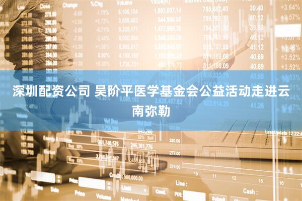 深圳配资公司 吴阶平医学基金会公益活动走进云南弥勒
