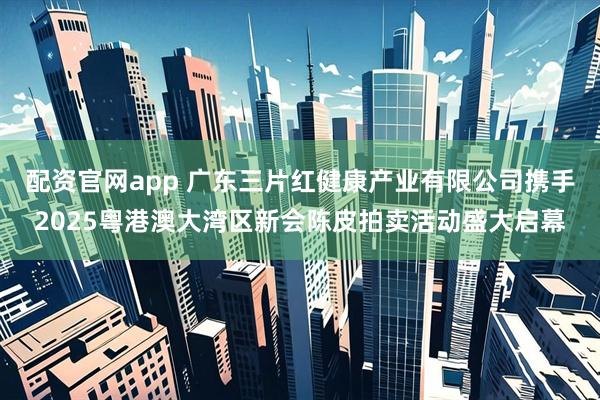 配资官网app 广东三片红健康产业有限公司携手2025粤港澳大湾区新会陈皮拍卖活动盛大启幕