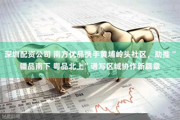 深圳配资公司 南方优品携手黄埔岭头社区，助推“疆品南下 粤品北上”谱写区域协作新篇章