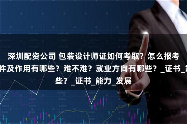 深圳配资公司 包装设计师证如何考取？怎么报考，报考条件及作用有哪些？难不难？就业方向有哪些？_证书_能力_发展