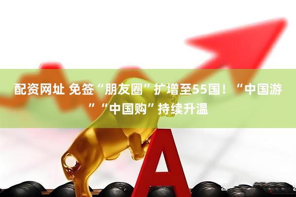 配资网址 免签“朋友圈”扩增至55国！“中国游”“中国购”持续升温