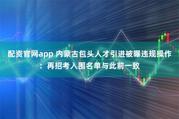 配资官网app 内蒙古包头人才引进被曝违规操作：再招考入围名单与此前一致