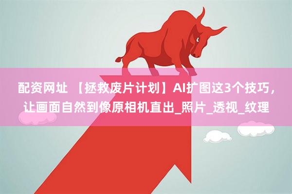 配资网址 【拯救废片计划】AI扩图这3个技巧，让画面自然到像原相机直出_照片_透视_纹理