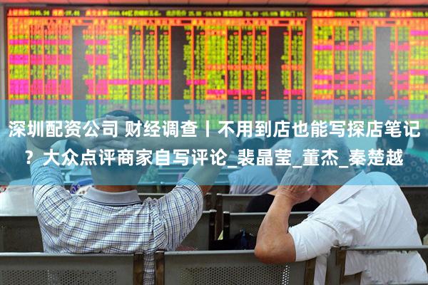 深圳配资公司 财经调查丨不用到店也能写探店笔记？大众点评商家自写评论_裴晶莹_董杰_秦楚越