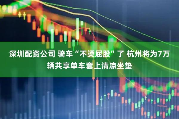 深圳配资公司 骑车“不烫屁股”了 杭州将为7万辆共享单车套上清凉坐垫