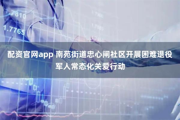 配资官网app 南苑街道忠心闸社区开展困难退役军人常态化关爱行动