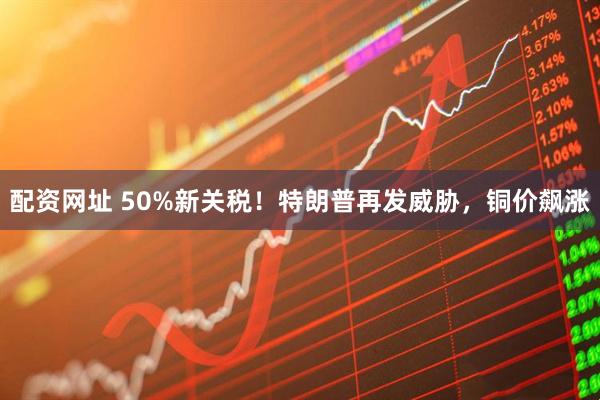 配资网址 50%新关税！特朗普再发威胁，铜价飙涨