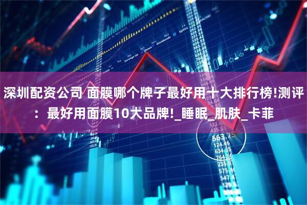 深圳配资公司 面膜哪个牌子最好用十大排行榜!测评：最好用面膜10大品牌!_睡眠_肌肤_卡菲