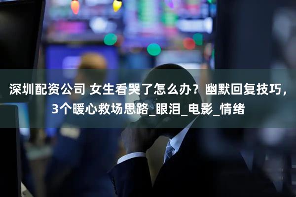 深圳配资公司 女生看哭了怎么办？幽默回复技巧，3个暖心救场思路_眼泪_电影_情绪