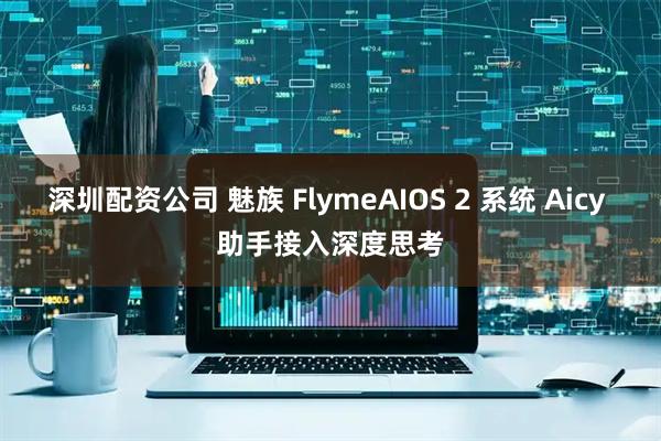 深圳配资公司 魅族 FlymeAIOS 2 系统 Aicy 助手接入深度思考