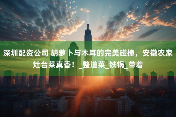 深圳配资公司 胡萝卜与木耳的完美碰撞，安徽农家灶台菜真香！_整道菜_铁锅_带着