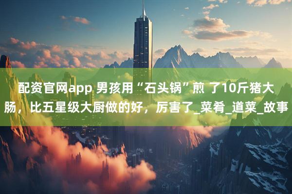 配资官网app 男孩用“石头锅”煎 了10斤猪大肠，比五星级大厨做的好，厉害了_菜肴_道菜_故事