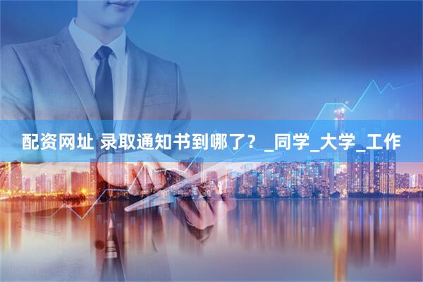 配资网址 录取通知书到哪了？_同学_大学_工作