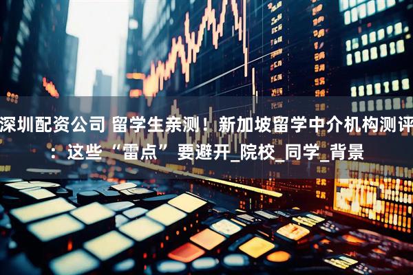 深圳配资公司 留学生亲测！新加坡留学中介机构测评：这些 “雷点” 要避开_院校_同学_背景