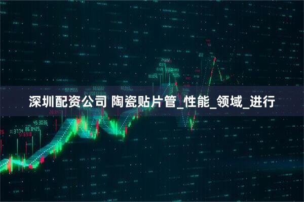 深圳配资公司 陶瓷贴片管_性能_领域_进行