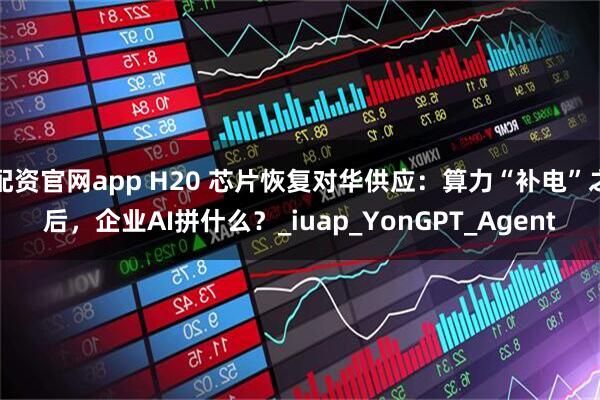 配资官网app H20 芯片恢复对华供应：算力“补电”之后，企业AI拼什么？_iuap_YonGPT_Agent