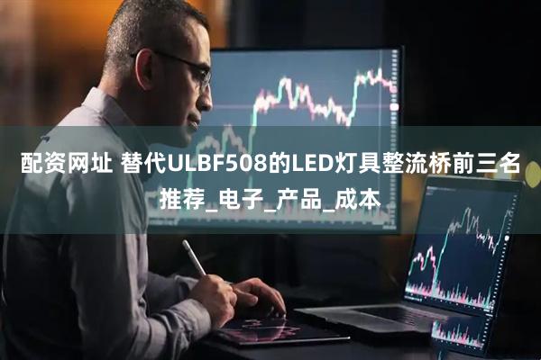 配资网址 替代ULBF508的LED灯具整流桥前三名推荐_电子_产品_成本