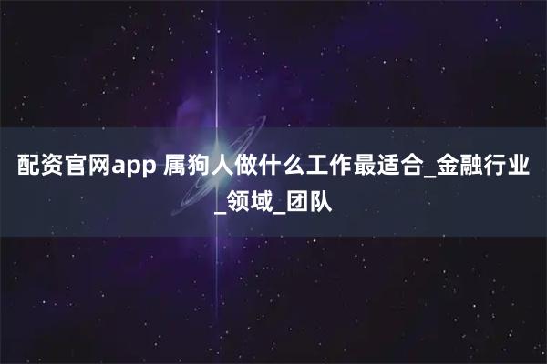 配资官网app 属狗人做什么工作最适合_金融行业_领域_团队