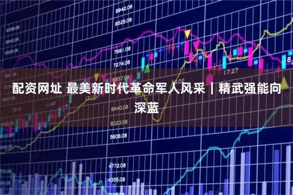 配资网址 最美新时代革命军人风采｜精武强能向深蓝