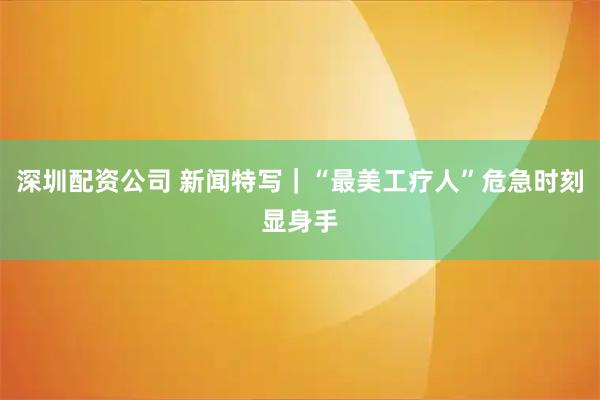 深圳配资公司 新闻特写｜“最美工疗人”危急时刻显身手