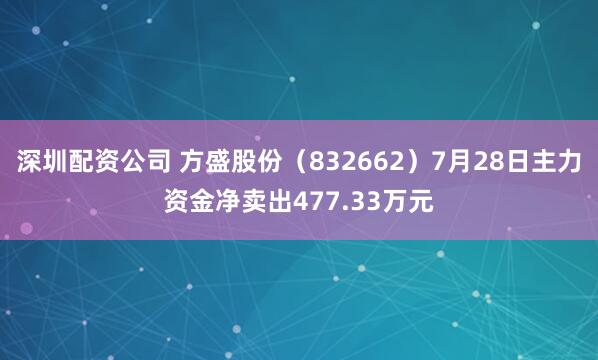 深圳配资公司 方盛股份（832662）7月28日主力资金净卖出477.33万元