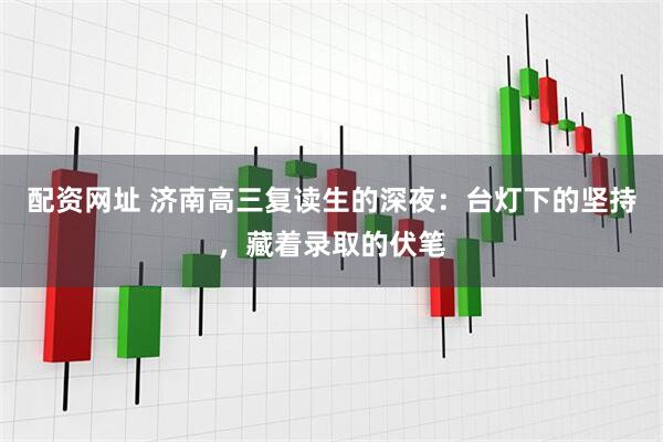 配资网址 济南高三复读生的深夜：台灯下的坚持，藏着录取的伏笔