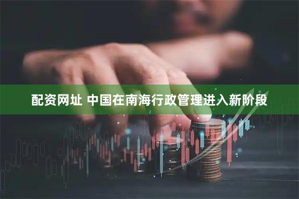 配资网址 中国在南海行政管理进入新阶段