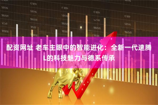 配资网址 老车主眼中的智能进化：全新一代速腾L的科技魅力与德系传承