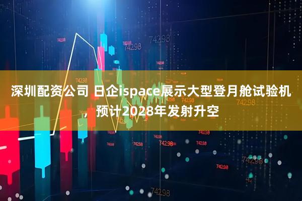 深圳配资公司 日企ispace展示大型登月舱试验机，预计2028年发射升空