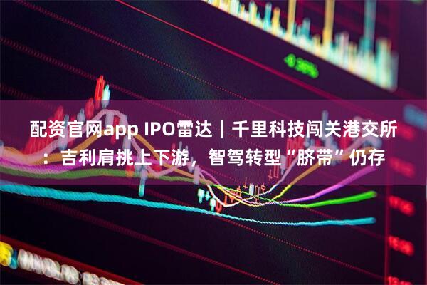 配资官网app IPO雷达｜千里科技闯关港交所：吉利肩挑上下游，智驾转型“脐带”仍存