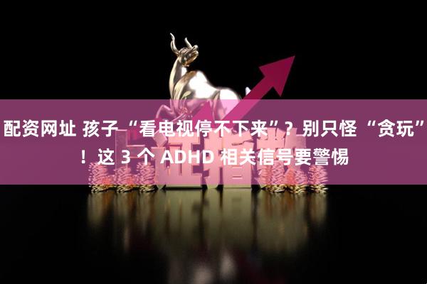 配资网址 孩子 “看电视停不下来”？别只怪 “贪玩”！这 3 个 ADHD 相关信号要警惕