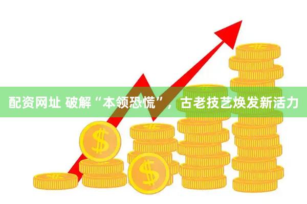 配资网址 破解“本领恐慌”，古老技艺焕发新活力