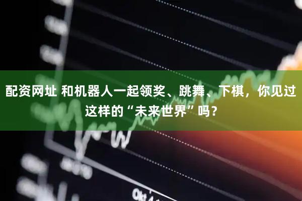 配资网址 和机器人一起领奖、跳舞、下棋，你见过这样的“未来世界”吗？