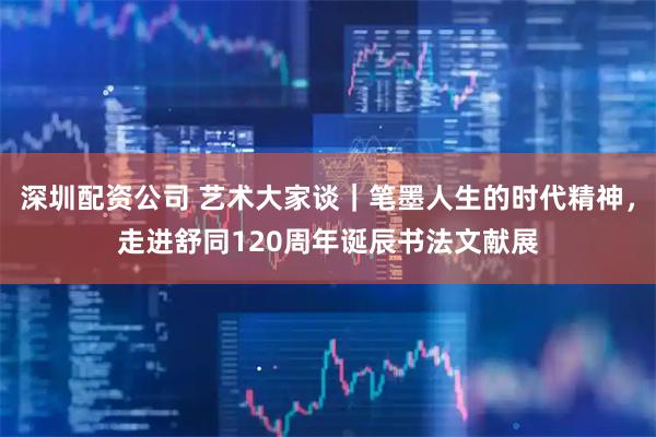 深圳配资公司 艺术大家谈｜笔墨人生的时代精神，走进舒同120周年诞辰书法文献展