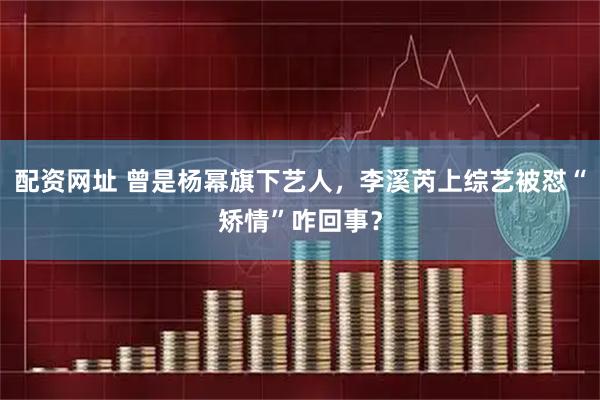 配资网址 曾是杨幂旗下艺人，李溪芮上综艺被怼“矫情”咋回事？