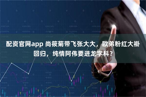 配资官网app 尚筱菊带飞张大大，欧弟粉红大褂回归，纯情阿伟要进龙字科？