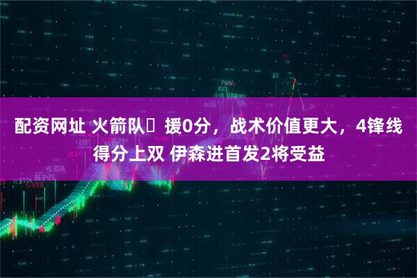 配资网址 火箭队️援0分，战术价值更大，4锋线得分上双 伊森进首发2将受益