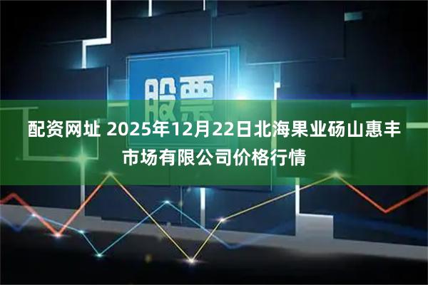配资网址 2025年12月22日北海果业砀山惠丰市场有限公司价格行情