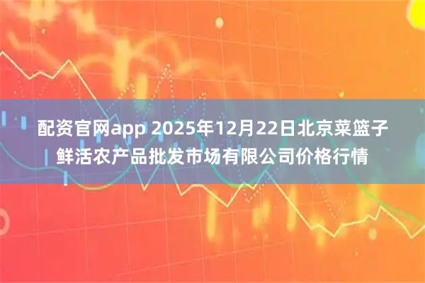 配资官网app 2025年12月22日北京菜篮子鲜活农产品批发市场有限公司价格行情