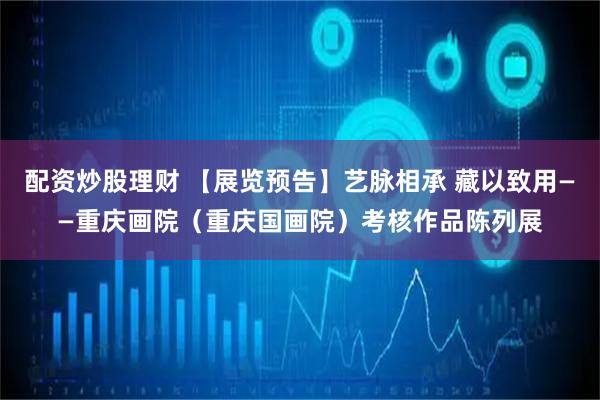 配资炒股理财 【展览预告】艺脉相承 藏以致用——重庆画院（重庆国画院）考核作品陈列展