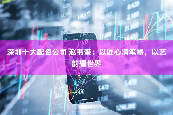 深圳十大配资公司 赵书奎：以匠心润笔墨，以艺韵耀世界